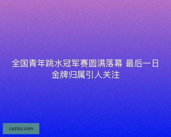 全国青年跳水冠军赛圆满落幕 最后一日金牌归属引人关注
