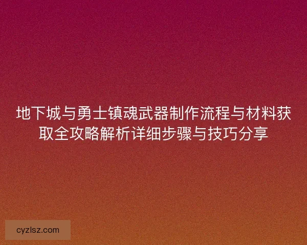 地下城与勇士镇魂武器制作流程与材料获取全攻略解析详细步骤与技巧分享