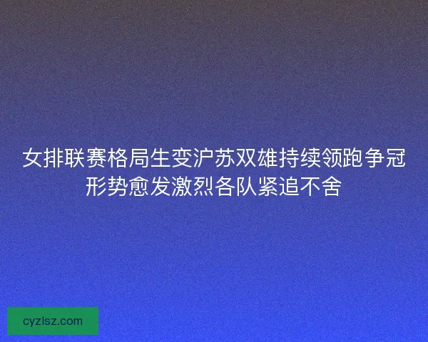 女排联赛格局生变沪苏双雄持续领跑争冠形势愈发激烈各队紧追不舍