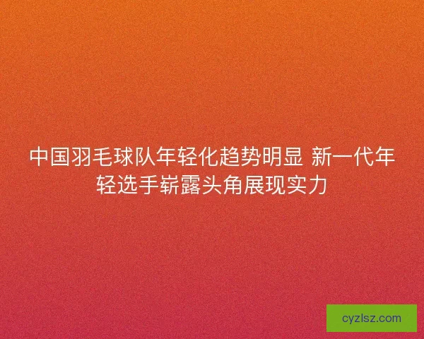 中国羽毛球队年轻化趋势明显 新一代年轻选手崭露头角展现实力
