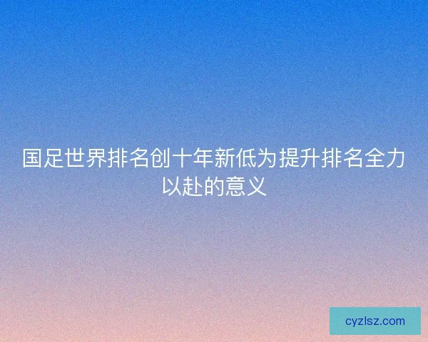 国足世界排名创十年新低为提升排名全力以赴的意义