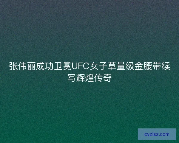 张伟丽成功卫冕UFC女子草量级金腰带续写辉煌传奇