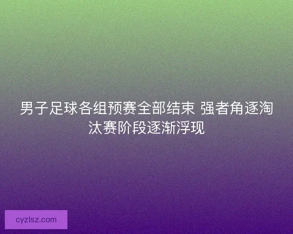 男子足球各组预赛全部结束 强者角逐淘汰赛阶段逐渐浮现